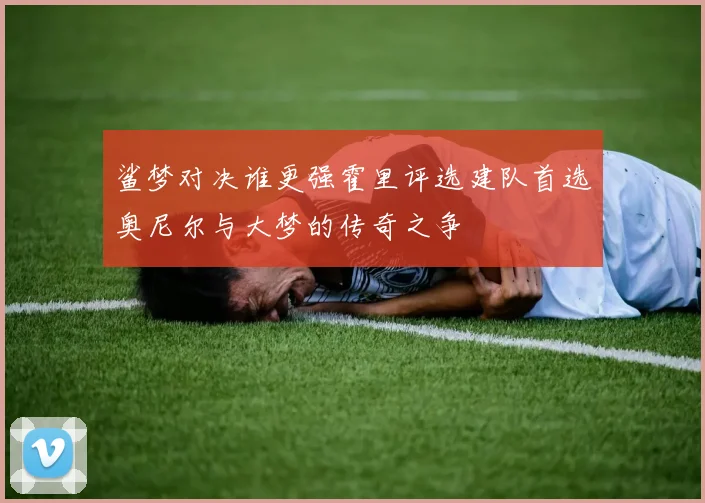 鲨梦对决谁更强霍里评选建队首选奥尼尔与大梦的传奇之争