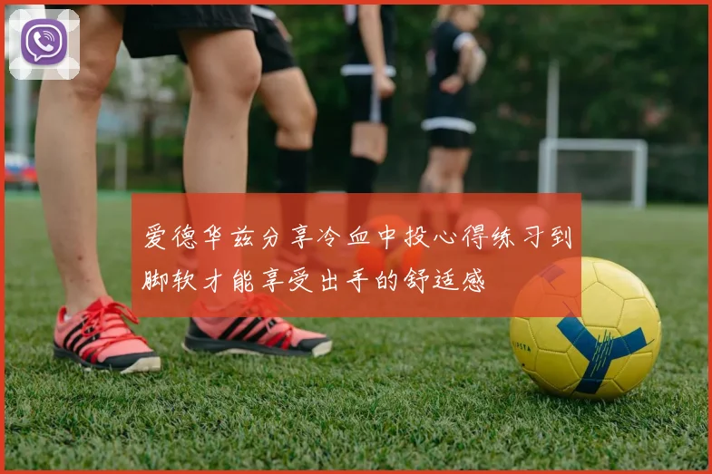 爱德华兹分享冷血中投心得练习到脚软才能享受出手的舒适感
