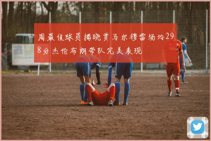 周最佳球员揭晓贾马尔穆雷场均298分杰伦布朗带队完美表现