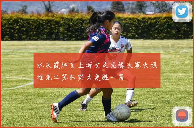 水庆霞坦言上海女足无缘决赛失误难免江苏队实力更胜一筹