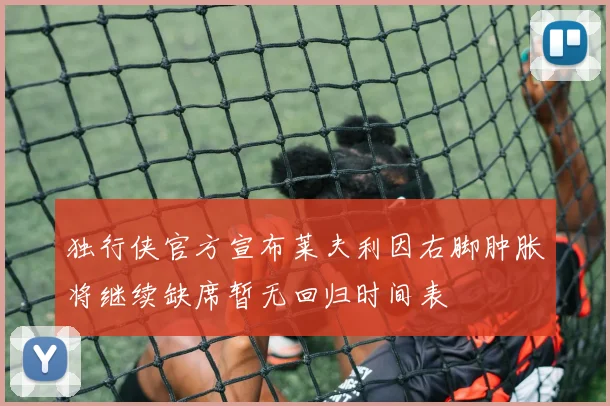 独行侠官方宣布莱夫利因右脚肿胀将继续缺席暂无回归时间表
