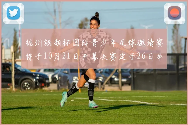 杭州钱潮杯国际青少年足球邀请赛将于10月21日开幕决赛定于26日举行