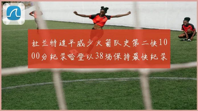 杜兰特追平威少火箭队史第二快1000分纪录哈登以38场保持最快纪录