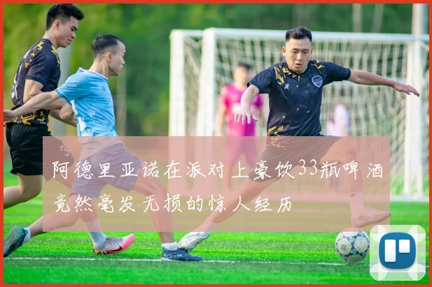 阿德里亚诺在派对上豪饮33瓶啤酒竟然毫发无损的惊人经历