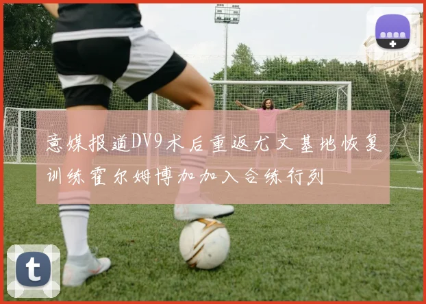 意媒报道DV9术后重返尤文基地恢复训练霍尔姆博加加入合练行列