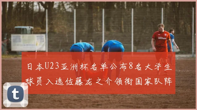 日本U23亚洲杯名单公布8名大学生球员入选佐藤龙之介领衔国家队阵容