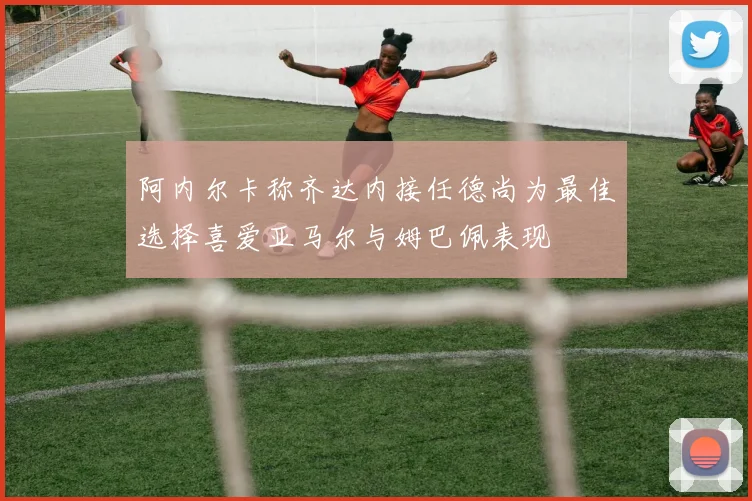 阿内尔卡称齐达内接任德尚为最佳选择喜爱亚马尔与姆巴佩表现