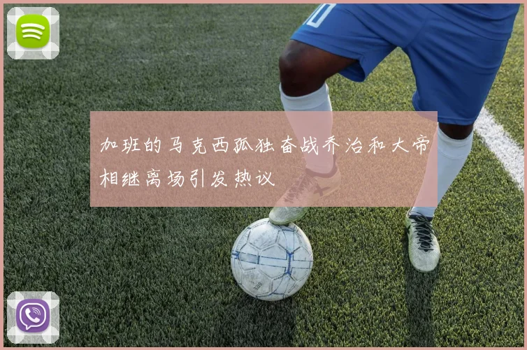 加班的马克西孤独奋战乔治和大帝相继离场引发热议
