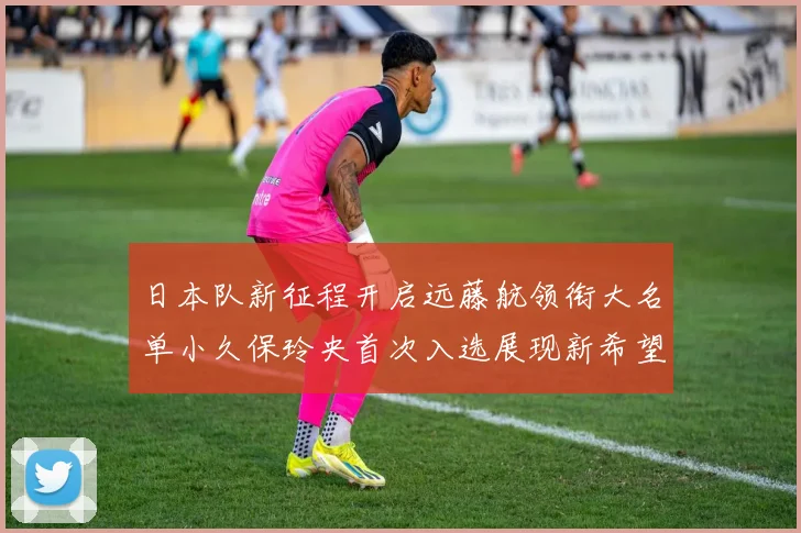 日本队新征程开启远藤航领衔大名单小久保玲央首次入选展现新希望