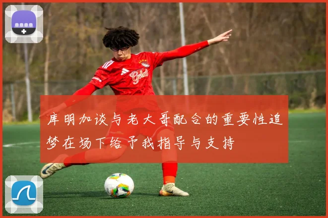 库明加谈与老大哥配合的重要性追梦在场下给予我指导与支持