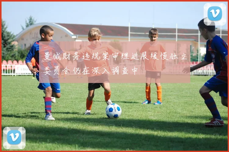 曼城财务违规案审理进展缓慢独立委员会仍在深入调查中