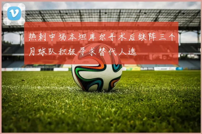 热刺中场本坦库尔手术后缺阵三个月球队积极寻求替代人选