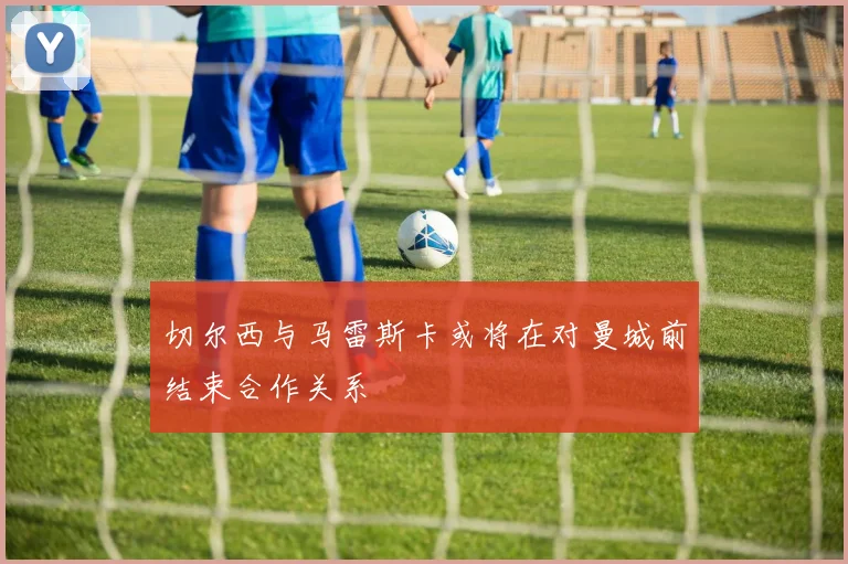 切尔西与马雷斯卡或将在对曼城前结束合作关系