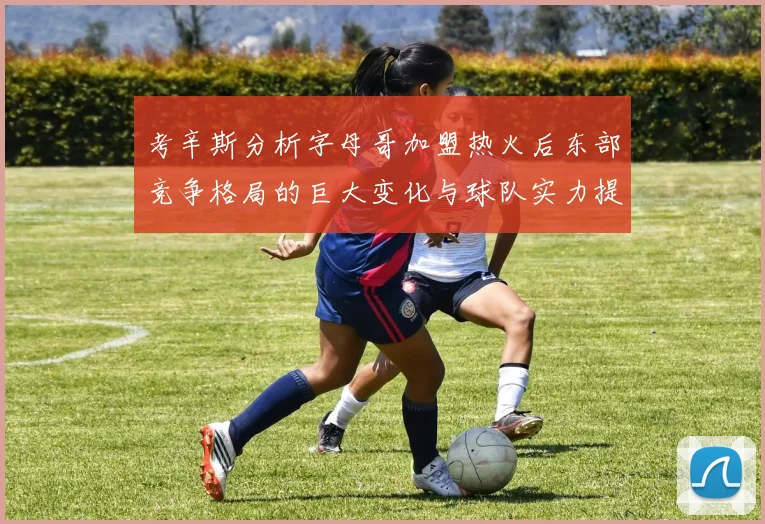 考辛斯分析字母哥加盟热火后东部竞争格局的巨大变化与球队实力提升