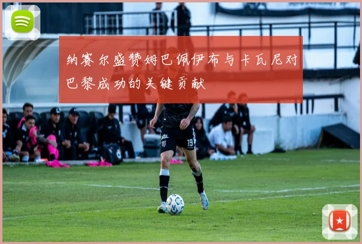 纳赛尔盛赞姆巴佩伊布与卡瓦尼对巴黎成功的关键贡献