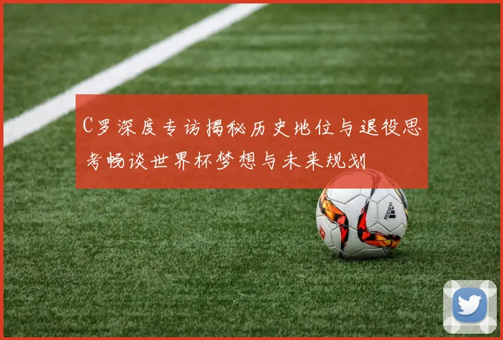 C罗深度专访揭秘历史地位与退役思考畅谈世界杯梦想与未来规划