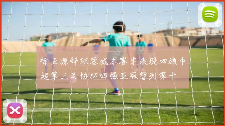 徐正源辞职蓉城本赛季表现回顾中超第三足协杯四强亚冠暂列第十