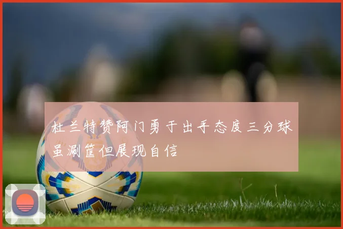 杜兰特赞阿门勇于出手态度三分球虽涮筐但展现自信