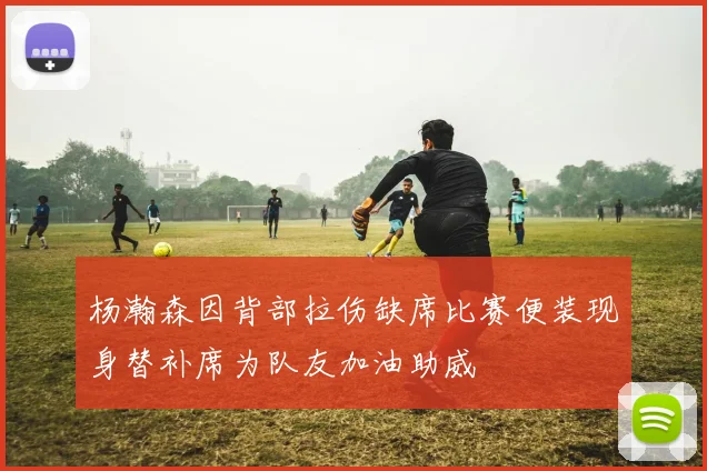 杨瀚森因背部拉伤缺席比赛便装现身替补席为队友加油助威