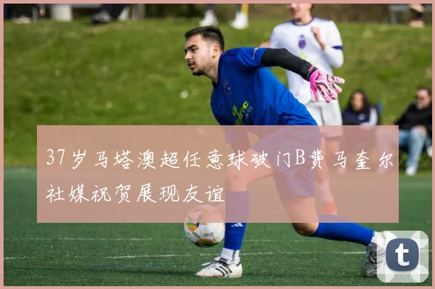 37岁马塔澳超任意球破门B费马奎尔社媒祝贺展现友谊