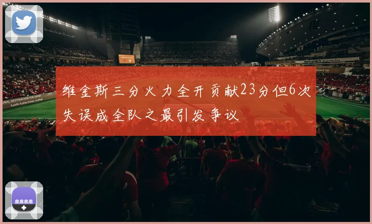 维金斯三分火力全开贡献23分但6次失误成全队之最引发争议