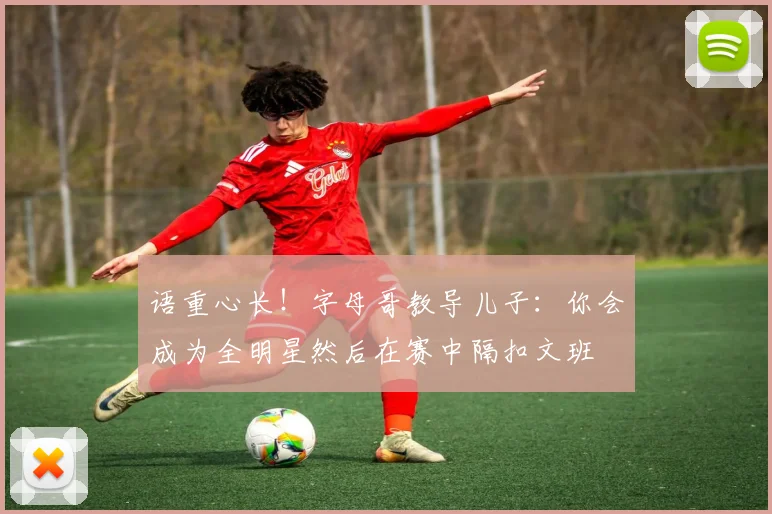 语重心长！字母哥教导儿子：你会成为全明星然后在赛中隔扣文班