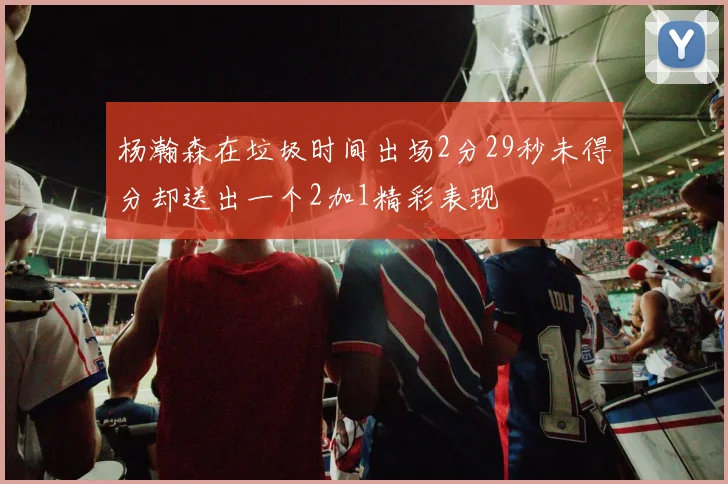 杨瀚森在垃圾时间出场2分29秒未得分却送出一个2加1精彩表现